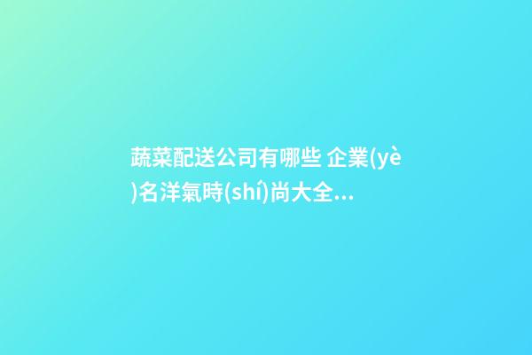 蔬菜配送公司有哪些 企業(yè)名洋氣時(shí)尚大全,起名之家-第1張-公司起名-玄機(jī)派